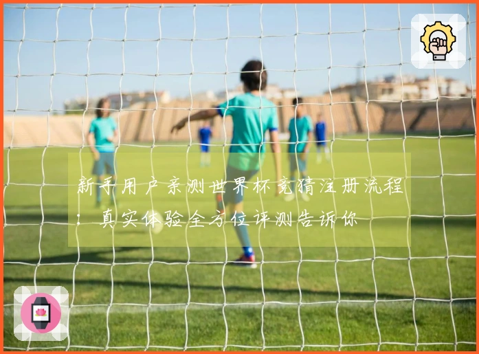 新手用户亲测世界杯竞猜注册流程：真实体验全方位评测告诉你