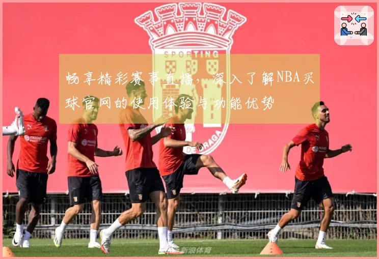 畅享精彩赛事直播,深入了解NBA买球官网的使用体验与功能优势
