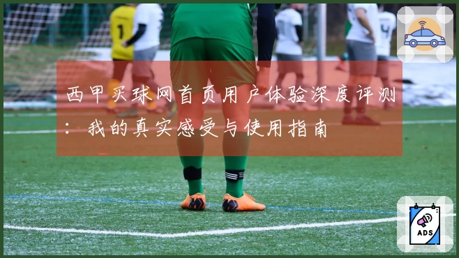 西甲买球网首页用户体验深度评测：我的真实感受与使用指南